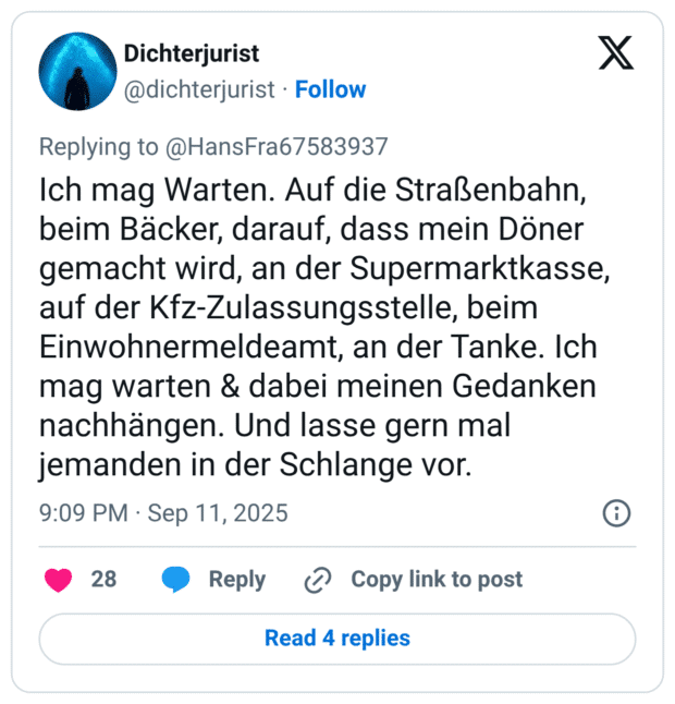 Ich mag Warten. Auf die Straßenbahn, beim Bäcker, darauf, dass mein Döner gemacht wird, an der Supermarktkasse, auf der Kfz-Zulassungsstelle, beim Einwohnermeldeamt, an der Tanke. Ich mag warten & dabei meinen Gedanken nachhängen. Und lasse gern mal jemanden in der Schlange vor.