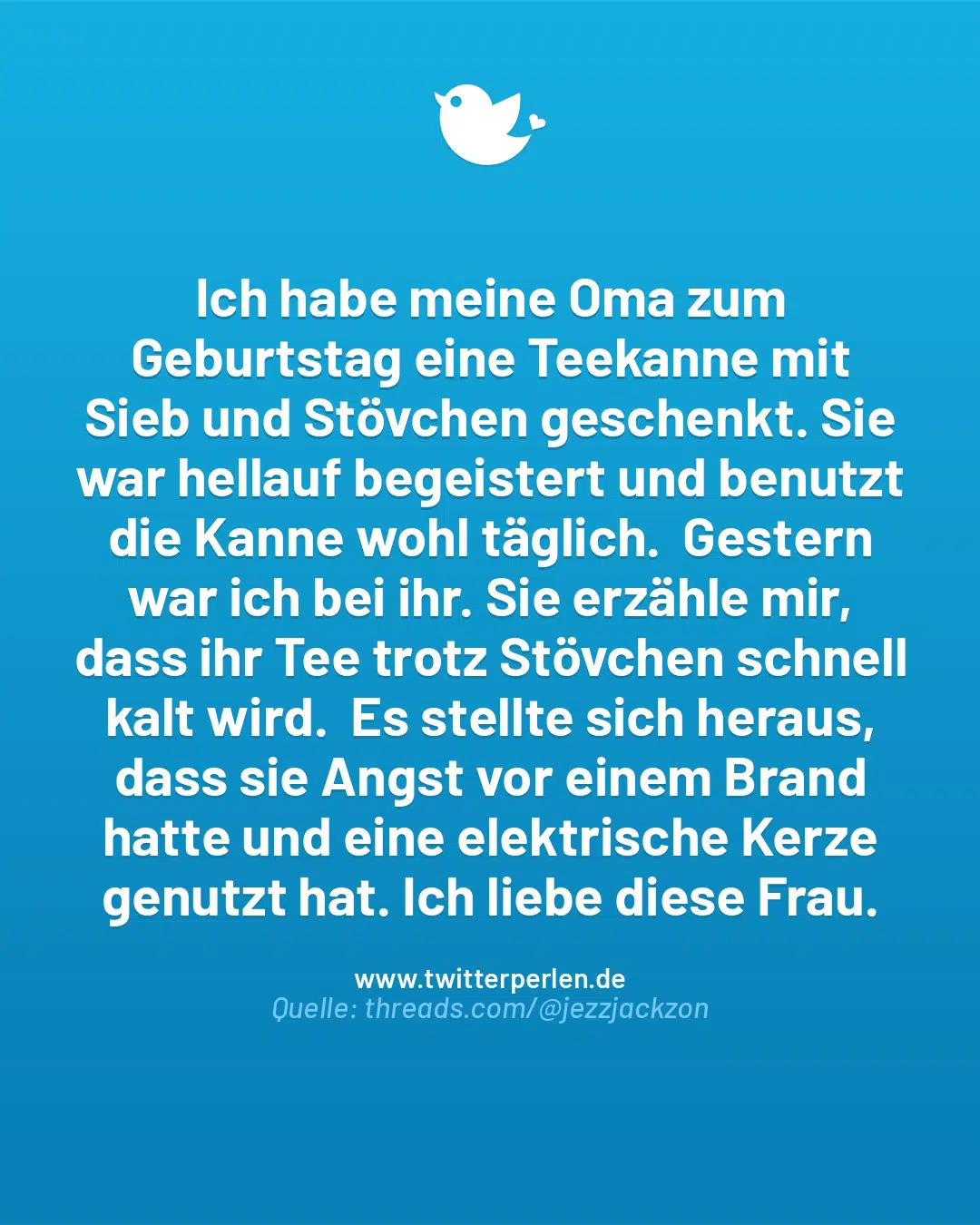 Ich habe meine Oma zum Geburtstag eine Teekanne mit Sieb und Stövchen geschenkt. Sie war hellauf begeistert und benutzt die Kanne wohl täglich. Gestern war ich bei ihr. Sie erzähle mir, dass ihr Tee trotz Stövchen schnell kalt wird. Es stellte sich heraus, dass sie Angst vor einem Brand hatte und eine elektrische Kerze genutzt hat. Ich liebe diese Frau.