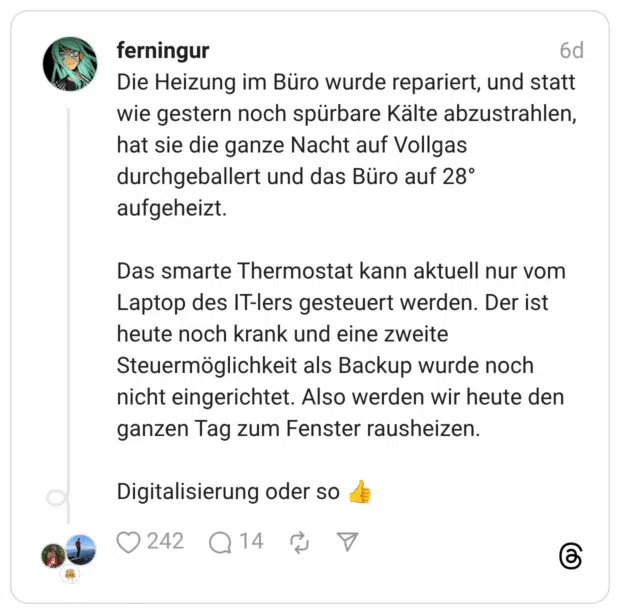 Die Heizung im Büro wurde repariert, und statt wie gestern noch spürbare Kälte abzustrahlen, hat sie die ganze Nacht auf Vollgas durchgeballert und das Büro auf 28° aufgeheizt. Das smarte Thermostat kann aktuell nur vom Laptop des IT-lers gesteuert werden. Der ist heute noch krank und eine zweite Steuermöglichkeit als Backup wurde noch nicht eingerichtet. Also werden wir heute den ganzen Tag zum Fenster rausheizen. Digitalisierung oder so