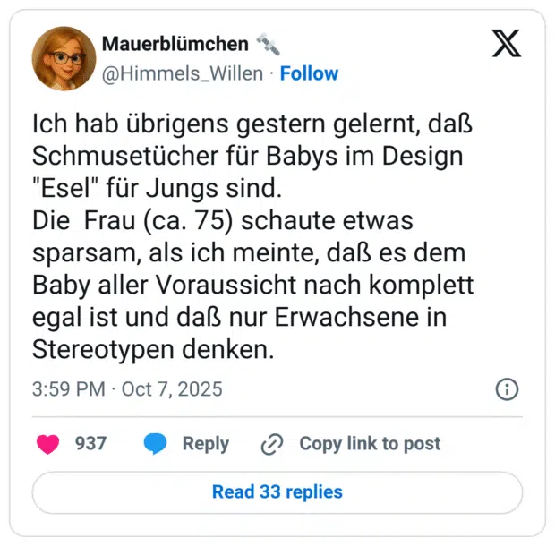 Ich hab übrigens gestern gelernt, daß Schmusetücher für Babys im Design "Esel" für Jungs sind. Die Frau (ca. 75) schaute etwas sparsam, als ich meinte, daß es dem Baby aller Voraussicht nach komplett egal ist und daß nur Erwachsene in Stereotypen denken