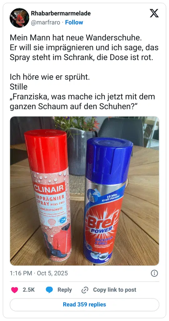 Mein Mann hat neue Wanderschuhe. Er will sie imprägnieren und ich sage, das Spray steht im Schrank, die Dose ist rot. Ich höre wie er sprüht. Stille „Franziska, was mache ich jetzt mit dem ganzen Schaum auf den Schuhen?"