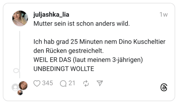 Mutter sein ist schon anders wild. Ich hab grad 25 Minuten nem Dino Kuscheltier den Rücken gestreichelt. WEIL ER DAS (laut meinem 3-jährigen) UNBEDINGT WOLLTE