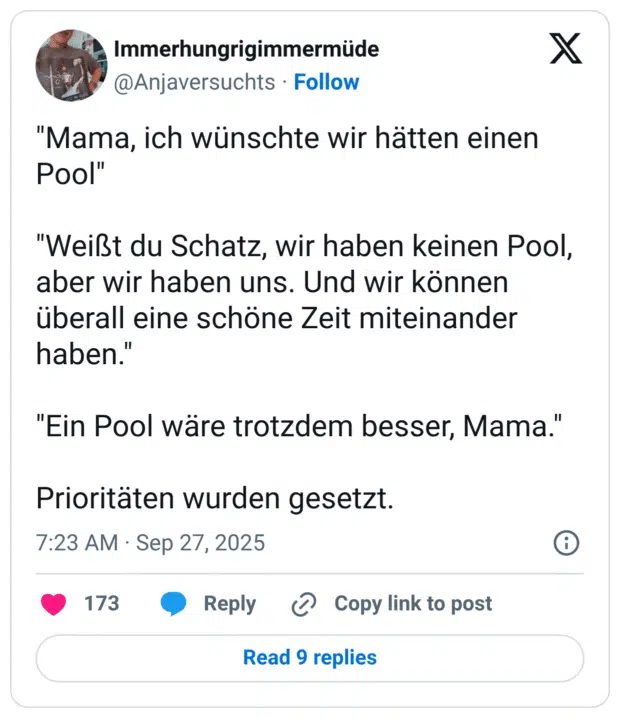"Mama, ich wünschte wir hätten einen Pool" "Weißt du Schatz, wir haben keinen Pool, aber wir haben uns. Und wir können überall eine schöne Zeit miteinander haben.' "Ein Pool wäre trotzdem besser, Mama.' Prioritäten wurden gesetz