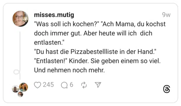 "Was soll ich kochen?" "Ach Mama, du kochst doch immer gut. Aber heute will ich dich entlasten." "Du hast die Pizzabestellliste in der Hand." "Entlasten!" Kinder. Sie geben einem so viel. Und nehmen noch mehr.
