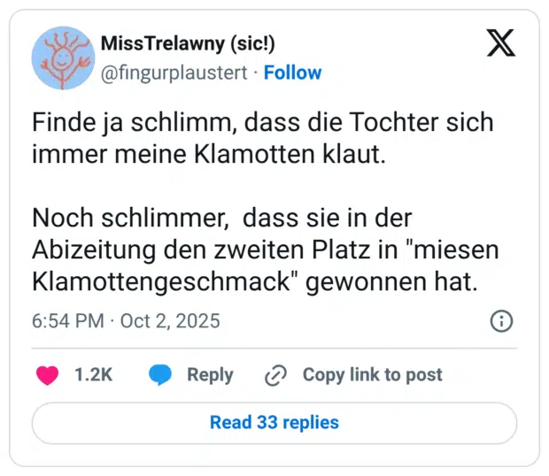 Finde ja schlimm, dass die Tochter sich immer meine Klamotten klaut. Noch schlimmer, dass sie in der Abizeitung den zweiten Platz in "miesen Klamottengeschmack" gewonnen hat.