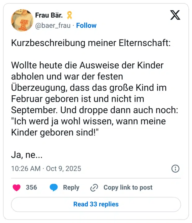 Kurzbeschreibung meiner Elternschaft: Wollte heute die Ausweise der Kinder abholen und war der festen Uberzeugung, dass das große Kind im Februar geboren ist und nicht im September. Und droppe dann auch noch: "Ich werd ja wohl wissen, wann meine Kinder geboren sind!" Ja, ne...