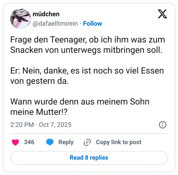 Frage den Teenager, ob ich ihm was zum Snacken von unterwegs mitbringen soll. Er: Nein, danke, es ist noch so viel Essen von gestern da. Wann wurde denn aus meinem Sohn meine Mutter!?