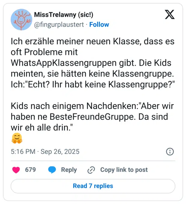 Ich erzähle meiner neuen Klasse, dass es oft Probleme mit WhatsAppKlassengruppen gibt. Die Kids meinten, sie hätten keine Klassengruppe. Ich:"Echt? Ihr habt keine Klassengruppe?" Kids nach einigem Nachdenken:"Aber wir haben ne BesteFreundeGruppe. Da sind wir eh alle drin." 🤗