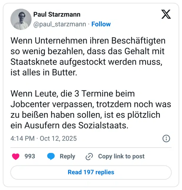 Wenn Unternehmen ihren Beschäftigten so wenig bezahlen, dass das Gehalt mit Staatsknete aufgestockt werden muss, ist alles in Butter. Wenn Leute, die 3 Termine beim Jobcenter verpassen, trotzdem noch was zu beißen haben sollen, ist es plötzlich ein Ausufern des Sozialstaats.