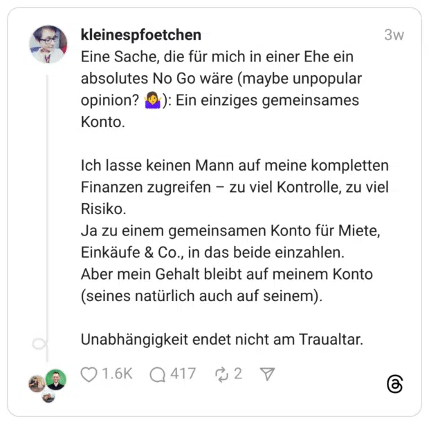 Eine Sache, die für mich in einer Ehe ein absolutes No Go wäre (maybe unpopular opinion? 🤷‍♀️): Ein einziges gemeinsames Konto. Ich lasse keinen Mann auf meine kompletten Finanzen zugreifen – zu viel Kontrolle, zu viel Risiko. Ja zu einem gemeinsamen Konto für Miete, Einkäufe & Co., in das beide einzahlen. Aber mein Gehalt bleibt auf meinem Konto (seines natürlich auch auf seinem). Unabhängigkeit endet nicht am Traualtar.