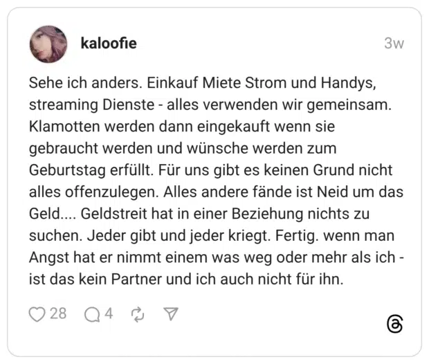 Sehe ich anders. Einkauf Miete Strom und Handys, streaming Dienste - alles verwenden wir gemeinsam. Klamotten werden dann eingekauft wenn sie gebraucht werden und wünsche werden zum Geburtstag erfüllt. Für uns gibt es keinen Grund nicht alles offenzulegen. Alles andere fände ist Neid um das Geld.... Geldstreit hat in einer Beziehung nichts zu suchen. Jeder gibt und jeder kriegt. Fertig. wenn man Angst hat er nimmt einem was weg oder mehr als ich - ist das kein Partner und ich auch nicht für ihn