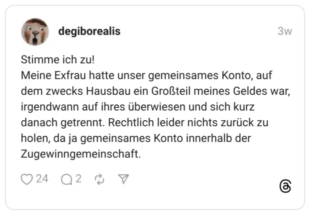 Stimme ich zu! Meine Exfrau hatte unser gemeinsames Konto, auf dem zwecks Hausbau ein Großteil meines Geldes war, irgendwann auf ihres überwiesen und sich kurz danach getrennt. Rechtlich leider nichts zurück zu holen, da ja gemeinsames Konto innerhalb der Zugewinngemeinschaft.