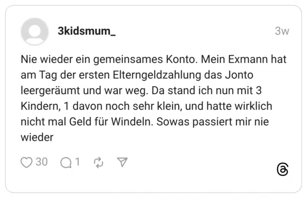 Nie wieder ein gemeinsames Konto. Mein Exmann hat am Tag der ersten Elterngeldzahlung das Jonto leergeräumt und war weg. Da stand ich nun mit 3 Kindern, 1 davon noch sehr klein, und hatte wirklich nicht mal Geld für Windeln. Sowas passiert mir nie wieder