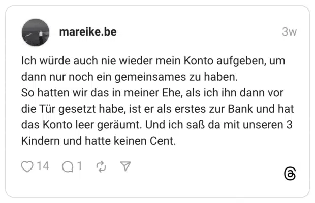 Ich würde auch nie wieder mein Konto aufgeben, um dann nur noch ein gemeinsames zu haben. So hatten wir das in meiner Ehe, als ich ihn dann vor die Tür gesetzt habe, ist er als erstes zur Bank und hat das Konto leer geräumt. Und ich saß da mit unseren 3 Kindern und hatte keinen Cent.