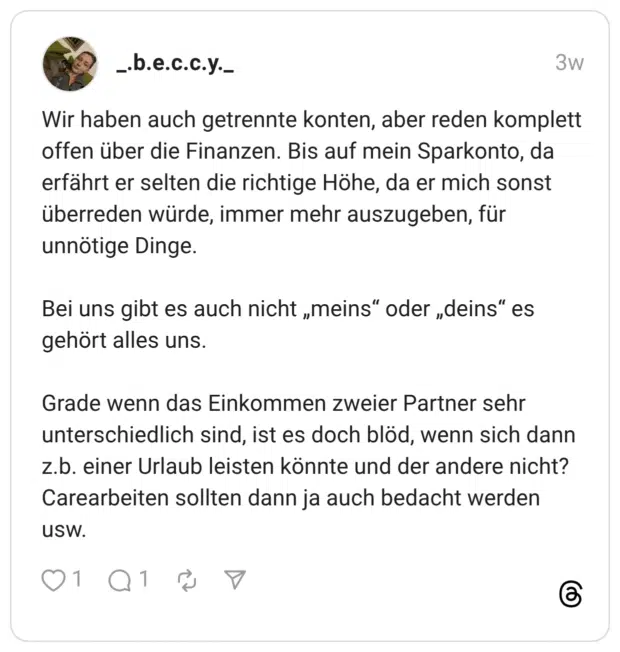 Wir haben auch getrennte konten, aber reden komplett offen über die Finanzen. Bis auf mein Sparkonto, da erfährt er selten die richtige Höhe, da er mich sonst überreden würde, immer mehr auszugeben, für unnötige Dinge. Bei uns gibt es auch nicht „meins“ oder „deins“ es gehört alles uns. Grade wenn das Einkommen zweier Partner sehr unterschiedlich sind, ist es doch blöd, wenn sich dann z.b. einer Urlaub leisten könnte und der andere nicht? Carearbeiten sollten dann ja auch bedacht werden usw.