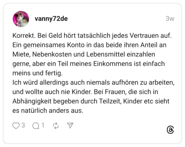 Korrekt. Bei Geld hört tatsächlich jedes Vertrauen auf. Ein gemeinsames Konto in das beide ihren Anteil an Miete, Nebenkosten und Lebensmittel einzahlen gerne, aber ein Teil meines Einkommens ist einfach meins und fertig. Ich würd allerdings auch niemals aufhören zu arbeiten, und wollte auch nie Kinder. Bei Frauen, die sich in Abhängigkeit begeben durch Teilzeit, Kinder etc sieht es natürlich anders aus.