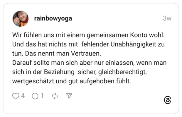 Wir fühlen uns mit einem gemeinsamen Konto wohl. Und das hat nichts mit fehlender Unabhängigkeit zu tun. Das nennt man Vertrauen. Darauf sollte man sich aber nur einlassen, wenn man sich in der Beziehung sicher, gleichberechtigt, wertgeschätzt und gut aufgehoben fühlt.