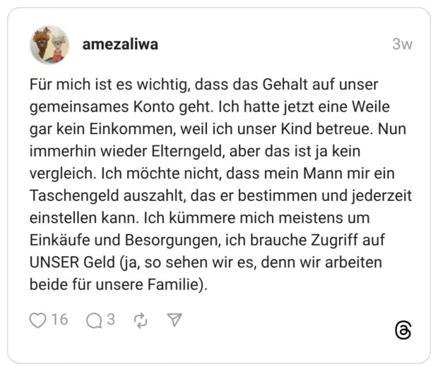 Für mich ist es wichtig, dass das Gehalt auf unser gemeinsames Konto geht. Ich hatte jetzt eine Weile gar kein Einkommen, weil ich unser Kind betreue. Nun immerhin wieder Elterngeld, aber das ist ja kein vergleich. Ich möchte nicht, dass mein Mann mir ein Taschengeld auszahlt, das er bestimmen und jederzeit einstellen kann. Ich kümmere mich meistens um Einkäufe und Besorgungen, ich brauche Zugriff auf UNSER Geld (ja, so sehen wir es, denn wir arbeiten beide für unsere Familie).