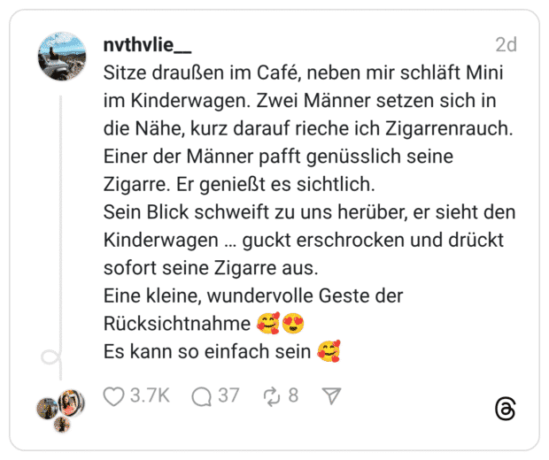 Sitze draußen im Café, neben mir schläft Mini im Kinderwagen. Zwei Männer setzen sich in die Nähe, kurz darauf rieche ich Zigarrenrauch. Einer der Männer pafft genüsslich seine Zigarre. Er genießt es sichtlich. Sein Blick schweift zu uns herüber, er sieht den Kinderwagen … guckt erschrocken und drückt sofort seine Zigarre aus. Eine kleine, wundervolle Geste der Rücksichtnahme 🥰😍 Es kann so einfach sein 🥰