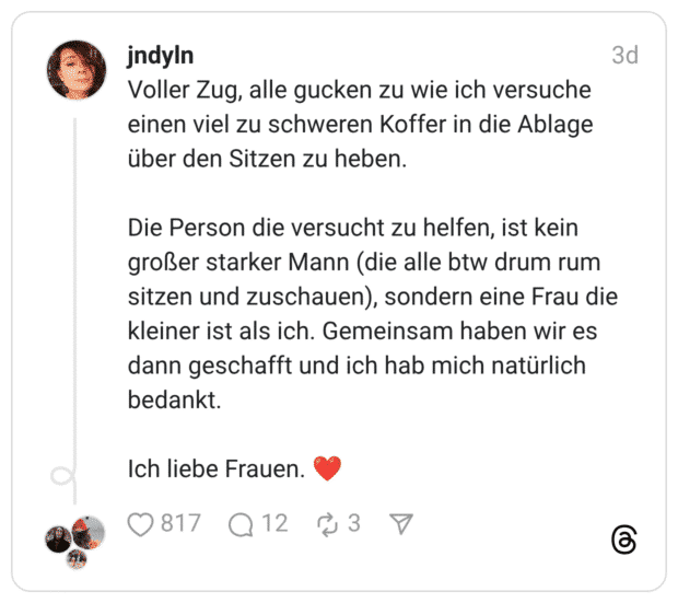 Voller Zug, alle gucken zu wie ich versuche einen viel zu schweren Koffer in die Ablage über den Sitzen zu heben. Die Person die versucht zu helfen, ist kein großer starker Mann (die alle btw drum rum sitzen und zuschauen), sondern eine Frau die kleiner ist als ich. Gemeinsam haben wir es dann geschafft und ich hab mich natürlich bedankt. Ich liebe Frauen. ❤️