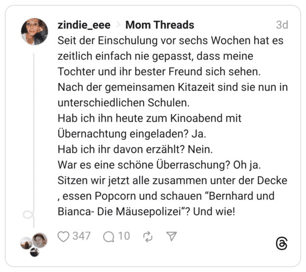 Seit der Einschulung vor sechs Wochen hat es zeitlich einfach nie gepasst, dass meine Tochter und ihr bester Freund sich sehen. Nach der gemeinsamen Kitazeit sind sie nun in unterschiedlichen Schulen. Hab ich ihn heute zum Kinoabend mit Übernachtung eingeladen? Ja. Hab ich ihr davon erzählt? Nein. War es eine schöne Überraschung? Oh ja. Sitzen wir jetzt alle zusammen unter der Decke , essen Popcorn und schauen “Bernhard und Bianca- Die Mäusepolizei”? Und wie!