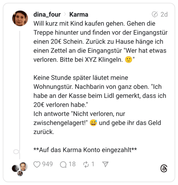 Will kurz mit Kind kaufen gehen. Gehen die Treppe hinunter und finden vor der Eingangstür einen 20€ Schein. Zurück zu Hause hänge ich einen Zettel an die Eingangstür "Wer hat etwas verloren. Bitte bei XYZ Klingeln. 🙂" Keine Stunde später läutet meine Wohnungstür. Nachbarin von ganz oben. "Ich habe an der Kasse beim Lidl gemerkt, dass ich 20€ verloren habe." Ich antworte "Nicht verloren, nur zwischengelagert!" 😅 und gebe ihr das Geld zurück. **Auf das Karma Konto eingezahlt**