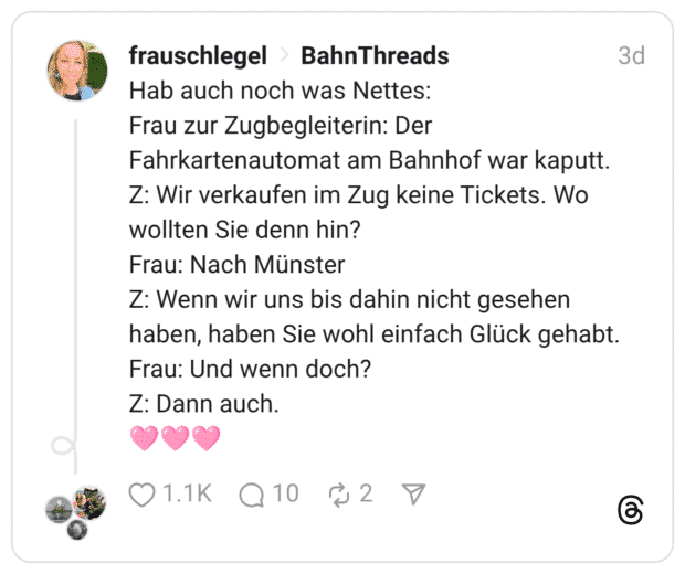 Hab auch noch was Nettes: Frau zur Zugbegleiterin: Der Fahrkartenautomat am Bahnhof war kaputt. Z: Wir verkaufen im Zug keine Tickets. Wo wollten Sie denn hin? Frau: Nach Münster Z: Wenn wir uns bis dahin nicht gesehen haben, haben Sie wohl einfach Glück gehabt. Frau: Und wenn doch? Z: Dann auch. 🩷🩷🩷