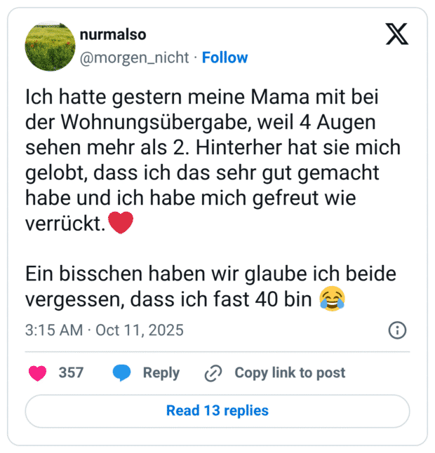 Ich hatte gestern meine Mama mit bei der Wohnungsübergabe, weil 4 Augen sehen mehr als 2. Hinterher hat sie mich gelobt, dass ich das sehr gut gemacht habe und ich habe mich gefreut wie verrückt.❤️ Ein bisschen haben wir glaube ich beide vergessen, dass ich fast 40 bin 😂