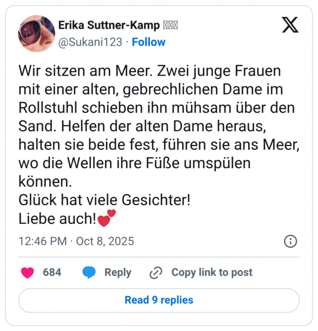 Wir sitzen am Meer. Zwei junge Frauen mit einer alten, gebrechlichen Dame im Rollstuhl schieben ihn mühsam über den Sand. Helfen der alten Dame heraus, halten sie beide fest, führen sie ans Meer, wo die Wellen ihre Füße umspülen können. Glück hat viele Gesichter! Liebe auch!💕