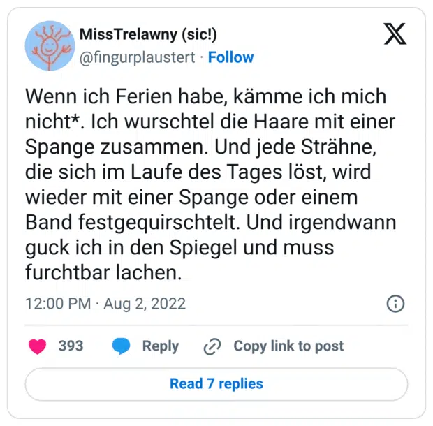 Wenn ich Ferien habe, kämme ich mich nicht*. Ich wurschtel die Haare mit einer Spange zusammen. Und jede Strähne, die sich im Laufe des Tages löst, wird wieder mit einer Spange oder einem Band festgequirschtelt. Und irgendwann guck ich in den Spiegel und muss furchtbar lachen