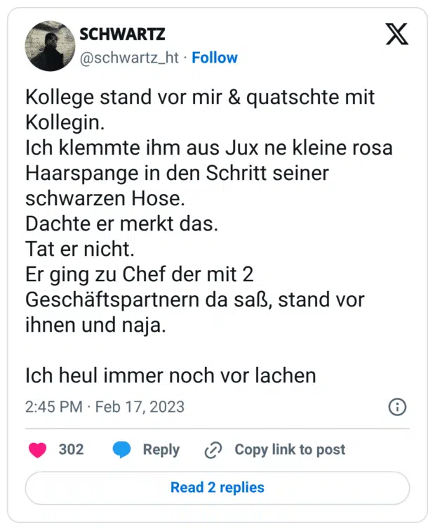 Kollege stand vor mir & quatschte mit Kollegin. Ich klemmte ihm aus Jux ne kleine rosa Haarspange in den Schritt seiner schwarzen Hose. Dachte er merkt das. Tat er nicht. Er ging zu Chef der mit 2 Geschäftspartnern da saß, stand vor ihnen und naja. Ich heul immer noch vor lachen