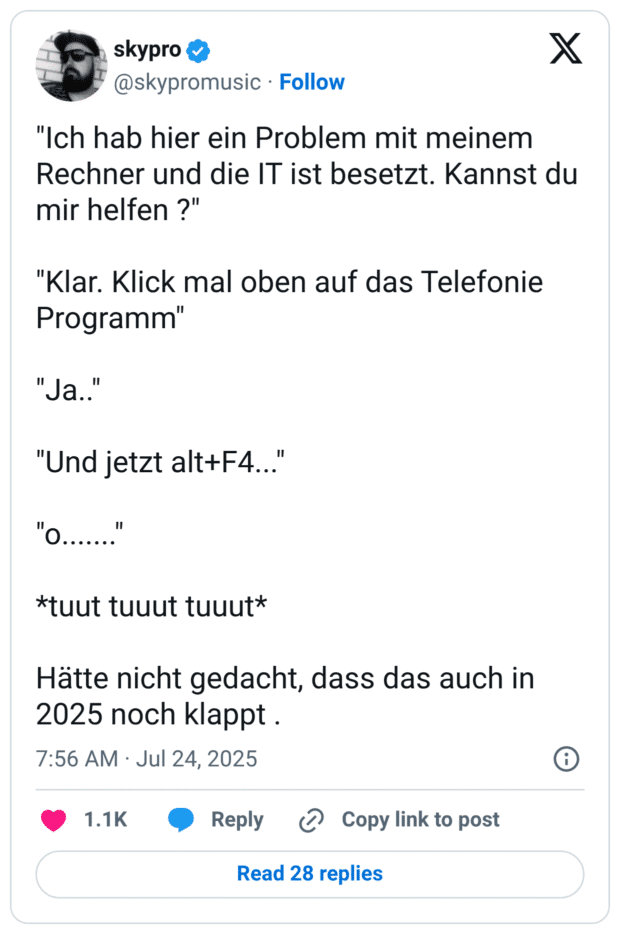 "Ich hab hier ein Problem mit meinem Rechner und die IT ist besetzt. Kannst du mir helfen ?" "Klar. Klick mal oben auf das Telefonie Programm" "Ja.." "Und jetzt alt+F4..." "o......." *tuut tuuut tuuut* Hätte nicht gedacht, dass das auch in 2025 noch klappt