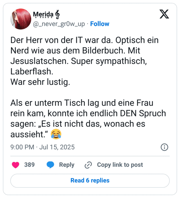 Der Herr von der IT war da. Optisch ein Nerd wie aus dem Bilderbuch. Mit Jesuslatschen. Super sympathisch, Laberflash. War sehr lustig. Als er unterm Tisch lag und eine Frau rein kam, konnte ich endlich DEN Spruch sagen: „Es ist nicht das, wonach es aussieht.“ 😂