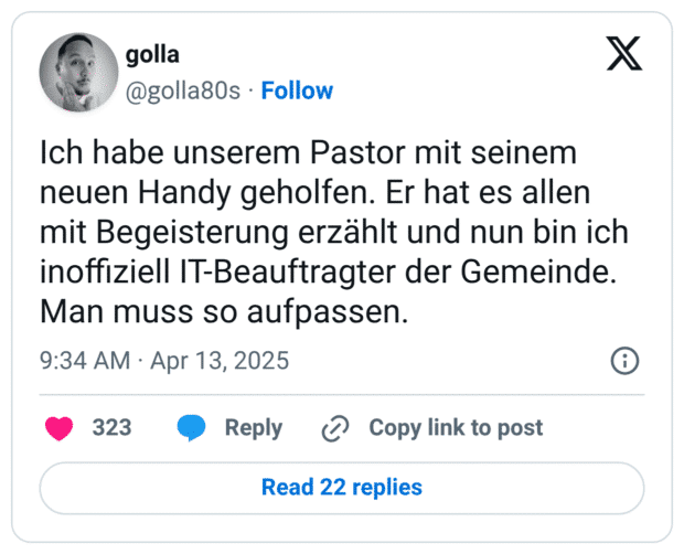 Ich habe unserem Pastor mit seinem neuen Handy geholfen. Er hat es allen mit Begeisterung erzählt und nun bin ich inoffiziell IT-Beauftragter der Gemeinde. Man muss so aufpassen.
