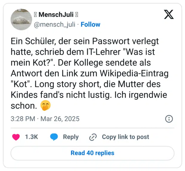 Ein Schüler, der sein Passwort verlegt hatte, schrieb dem IT-Lehrer "Was ist mein Kot?". Der Kollege sendete als Antwort den Link zum Wikipedia-Eintrag "Kot". Long story short, die Mutter des Kindes fand's nicht lustig. Ich irgendwie schon. 🤭