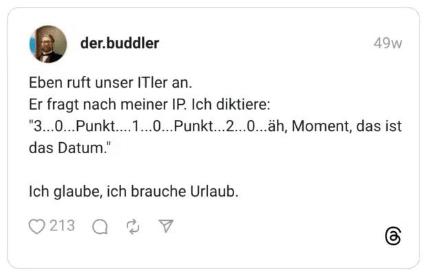 Eben ruft unser ITler an. Er fragt nach meiner IP. Ich diktiere: "3...0...Punkt....1...0...Punkt...2...0...äh, Moment, das ist das Datum." Ich glaube, ich brauche Urlaub.