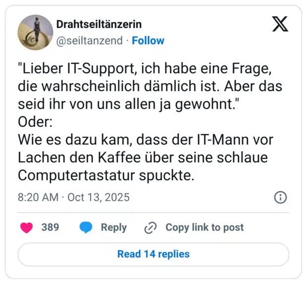"Lieber IT-Support, ich habe eine Frage, die wahrscheinlich dämlich ist. Aber das seid ihr von uns allen ja gewohnt." Oder: Wie es dazu kam, dass der IT-Mann vor Lachen den Kaffee über seine schlaue Computertastatur spuckte.