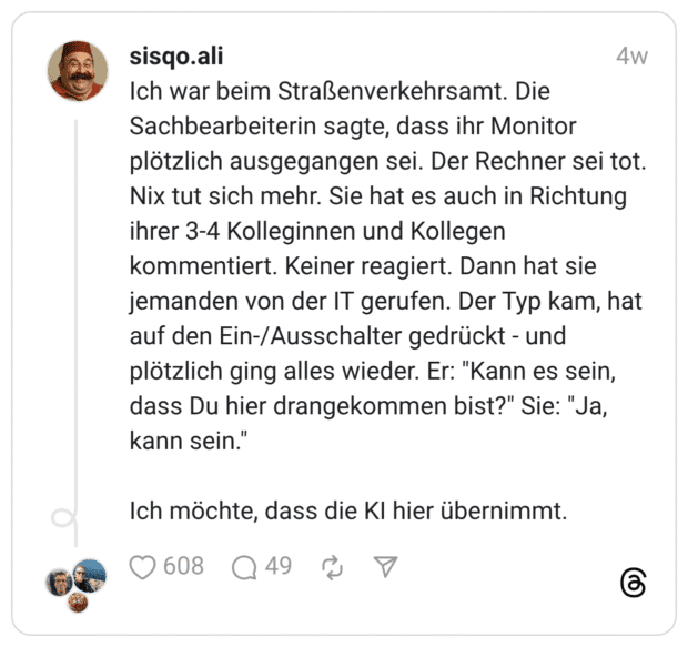 Ich war beim Straßenverkehrsamt. Die Sachbearbeiterin sagte, dass ihr Monitor plötzlich ausgegangen sei. Der Rechner sei tot. Nix tut sich mehr. Sie hat es auch in Richtung ihrer 3-4 Kolleginnen und Kollegen kommentiert. Keiner reagiert. Dann hat sie jemanden von der IT gerufen. Der Typ kam, hat auf den Ein-/Ausschalter gedrückt - und plötzlich ging alles wieder. Er: "Kann es sein, dass Du hier drangekommen bist?" Sie: "Ja, kann sein." Ich möchte, dass die KI hier übernimmt.