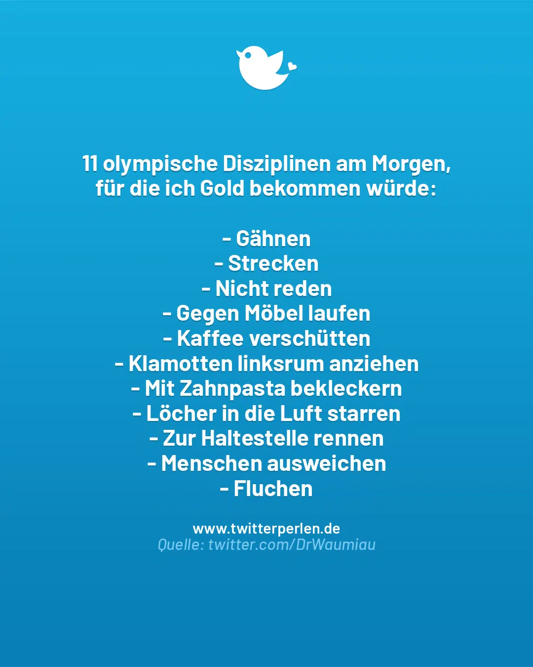 11 olympische Disziplinen am Morgen,
für die ich Gold bekommen würde:
– Gähnen
– Strecken
– Nicht reden
– Gegen Möbel laufen
– Kaffee verschütten
– Klamotten linksrum anziehen
– Mit Zahnpasta bekleckern
– Löcher in die Luft starren
– Zur Haltestelle rennen
– Menschen ausweichen
– Fluchen