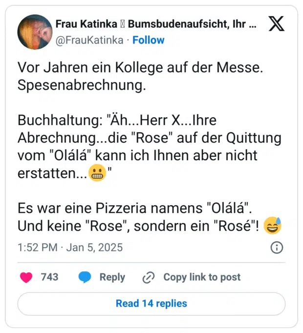 Vor Jahren ein Kollege auf der Messe. Spesenabrechnung. Buchhaltung: "Äh...Herr X...Ihre Abrechnung...die "Rose" auf der Quittung vom "Olálá" kann ich Ihnen aber nicht erstatten...😬" Es war eine Pizzeria namens "Olálá". Und keine "Rose", sondern ein "Rosé"! 😅