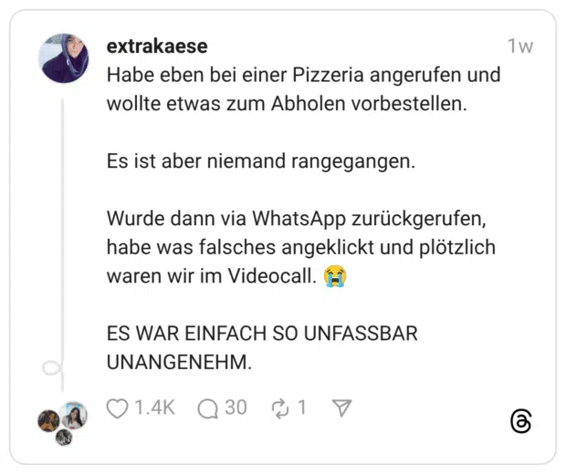 Habe eben bei einer Pizzeria angerufen und wollte etwas zum Abholen vorbestellen. Es ist aber niemand rangegangen. Wurde dann via WhatsApp zurückgerufen, habe was falsches angeklickt und plötzlich waren wir im Videocall. 😭 ES WAR EINFACH SO UNFASSBAR UNANGENEHM.