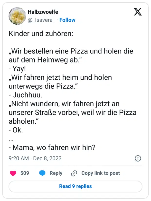 Kinder und zuhören: „Wir bestellen eine Pizza und holen die auf dem Heimweg ab.“ - Yay! „Wir fahren jetzt heim und holen unterwegs die Pizza.“ - Juchhuu. „Nicht wundern, wir fahren jetzt an unserer Straße vorbei, weil wir die Pizza abholen.“ - Ok. … - Mama, wo fahren wir hin?