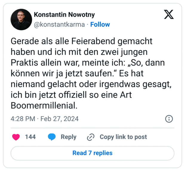 Gerade als alle Feierabend gemacht haben und ich mit den zwei jungen Praktis allein war, meinte ich: „So, dann können wir ja jetzt saufen.“ Es hat niemand gelacht oder irgendwas gesagt, ich bin jetzt offiziell so eine Art Boomermillenial.