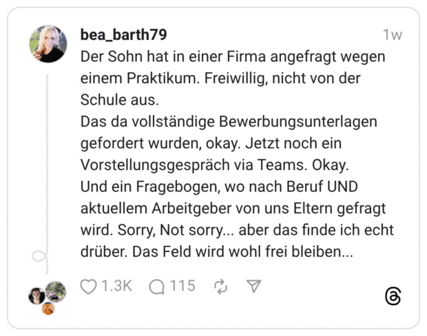 Der Sohn hat in einer Firma angefragt wegen einem Praktikum. Freiwillig, nicht von der Schule aus. Das da vollständige Bewerbungsunterlagen gefordert wurden, okay. Jetzt noch ein Vorstellungsgespräch via Teams. Okay. Und ein Fragebogen, wo nach Beruf UND aktuellem Arbeitgeber von uns Eltern gefragt wird. Sorry, Not sorry... aber das finde ich echt drüber. Das Feld wird wohl frei bleiben...