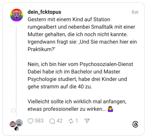 Gestern mit einem Kind auf Station rumgealbert und nebenbei Smalltalk mit einer Mutter gehalten, die ich noch nicht kannte. Irgendwann fragt sie: ‚Und Sie machen hier ein Praktikum?‘ Nein, ich bin hier vom Psychosozialen-Dienst Dabei habe ich im Bachelor und Master Psychologie studiert, habe drei Kinder und gehe stramm auf die 40 zu. Vielleicht sollte ich wirklich mal anfangen, etwas professioneller zu wirken… 🤷‍♀️