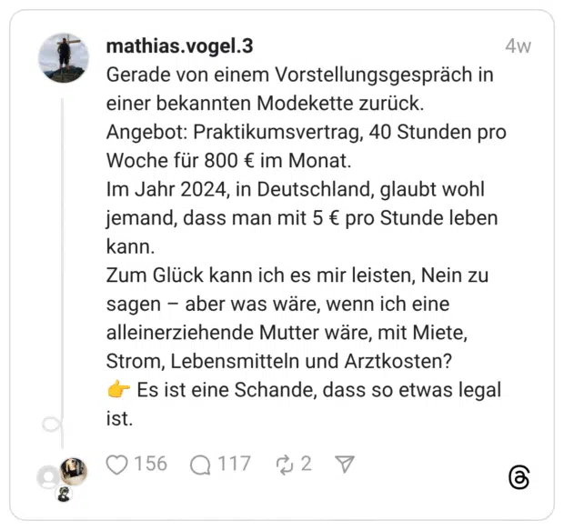 Gerade von einem Vorstellungsgespräch in einer bekannten Modekette zurück. Angebot: Praktikumsvertrag, 40 Stunden pro Woche für 800 € im Monat. Im Jahr 2024, in Deutschland, glaubt wohl jemand, dass man mit 5 € pro Stunde leben kann. Zum Glück kann ich es mir leisten, Nein zu sagen – aber was wäre, wenn ich eine alleinerziehende Mutter wäre, mit Miete, Strom, Lebensmitteln und Arztkosten? 👉 Es ist eine Schande, dass so etwas legal ist.