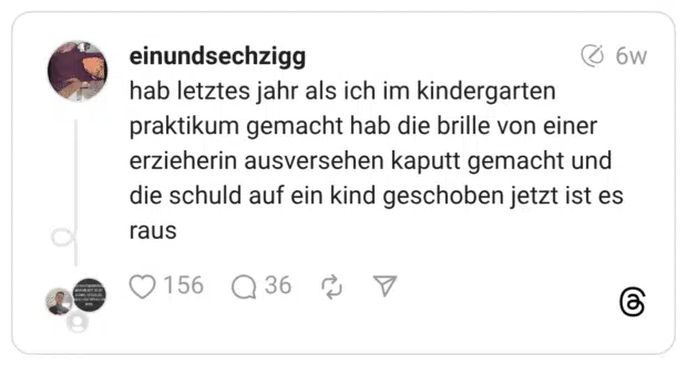 hab letztes jahr als ich im kindergarten praktikum gemacht hab die brille von einer erzieherin ausversehen kaputt gemacht und die schuld auf ein kind geschoben jetzt ist es raus