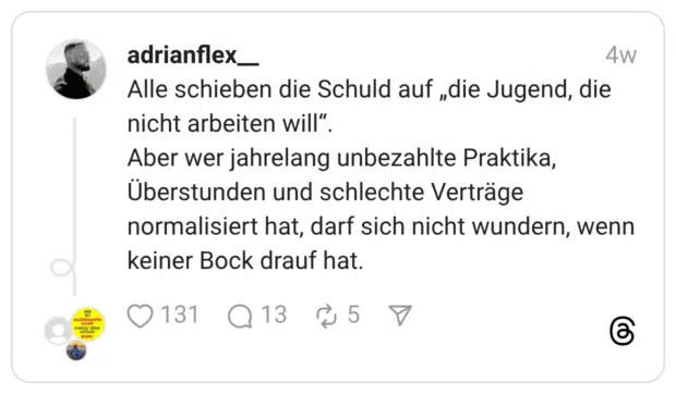 Alle schieben die Schuld auf „die Jugend, die nicht arbeiten will“. Aber wer jahrelang unbezahlte Praktika, Überstunden und schlechte Verträge normalisiert hat, darf sich nicht wundern, wenn keiner Bock drauf hat.