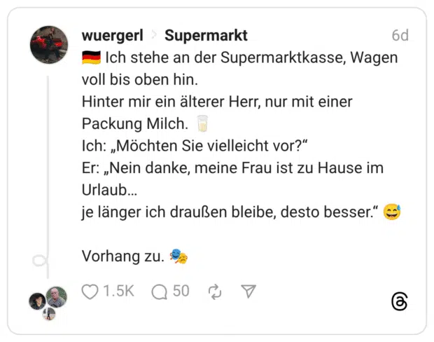 🇩🇪 Ich stehe an der Supermarktkasse, Wagen voll bis oben hin. Hinter mir ein älterer Herr, nur mit einer Packung Milch. 🥛 Ich: „Möchten Sie vielleicht vor?“ Er: „Nein danke, meine Frau ist zu Hause im Urlaub… je länger ich draußen bleibe, desto besser.“ 😅 Vorhang zu. 🎭