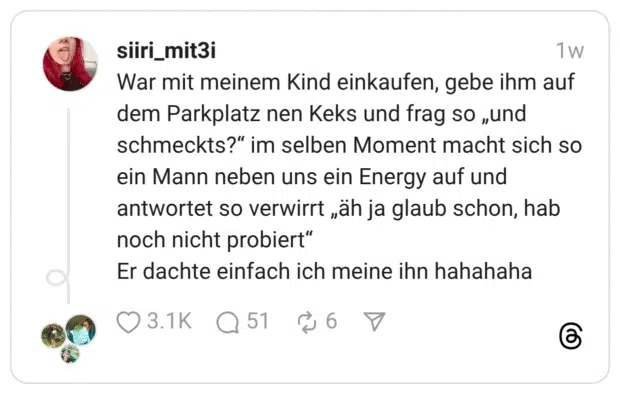 War mit meinem Kind einkaufen, gebe ihm auf dem Parkplatz nen Keks und frag so „und schmeckts?“ im selben Moment macht sich so ein Mann neben uns ein Energy auf und antwortet so verwirrt „äh ja glaub schon, hab noch nicht probiert“ Er dachte einfach ich meine ihn hahahaha